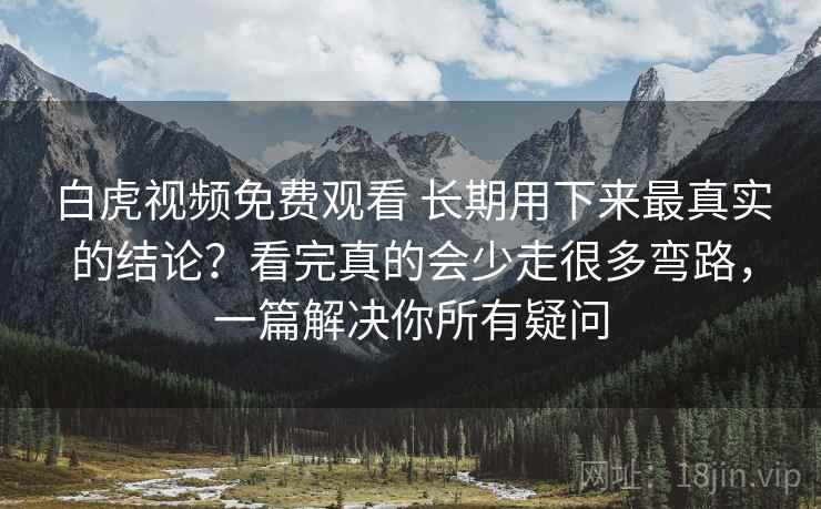 白虎视频免费观看 长期用下来最真实的结论？看完真的会少走很多弯路，一篇解决你所有疑问