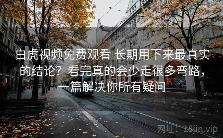 白虎视频免费观看 长期用下来最真实的结论?看完真的会少走很多弯路,一篇解决你所有疑问 白虎视频免费观看 长期用下来最真实的结论?看完真的会少走很多弯路,一篇解决你所有疑问