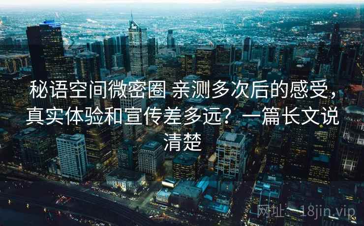 秘语空间微密圈 亲测多次后的感受，真实体验和宣传差多远？一篇长文说清楚