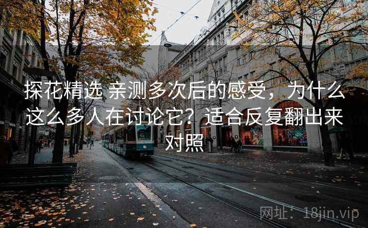 探花精选 亲测多次后的感受，为什么这么多人在讨论它？适合反复翻出来对照