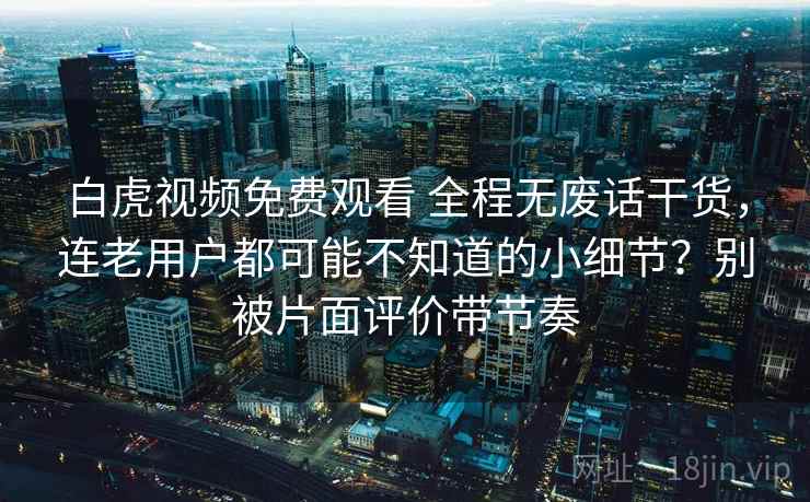 白虎视频免费观看 全程无废话干货，连老用户都可能不知道的小细节？别被片面评价带节奏