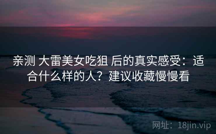 亲测 大雷美女吃狙 后的真实感受：适合什么样的人？建议收藏慢慢看