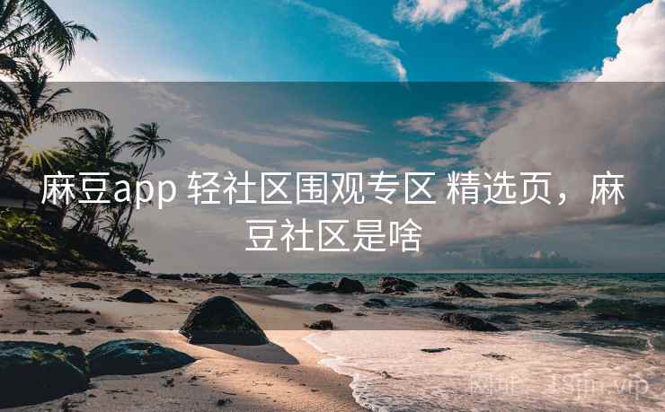 麻豆app 轻社区围观专区 精选页，麻豆社区是啥