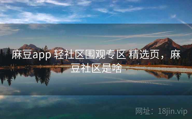 麻豆app 轻社区围观专区 精选页，麻豆社区是啥