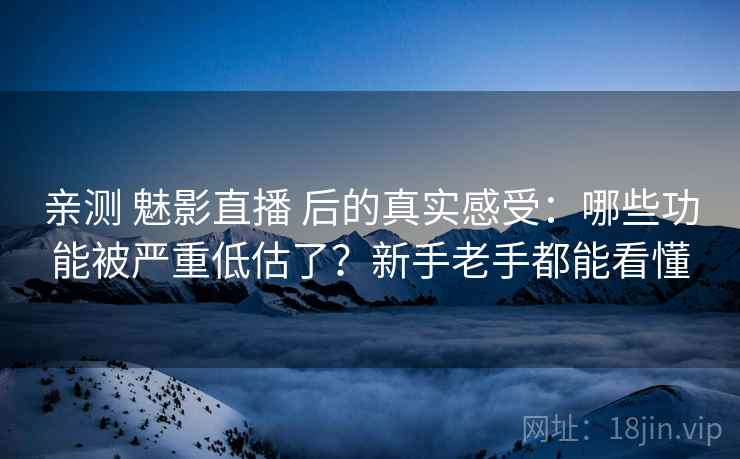 亲测 魅影直播 后的真实感受：哪些功能被严重低估了？新手老手都能看懂