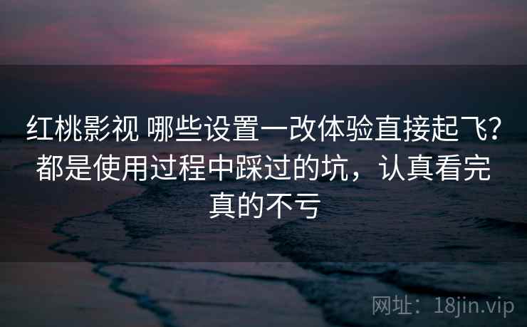 红桃影视 哪些设置一改体验直接起飞？都是使用过程中踩过的坑，认真看完真的不亏
