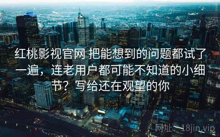 红桃影视官网 把能想到的问题都试了一遍，连老用户都可能不知道的小细节？写给还在观望的你
