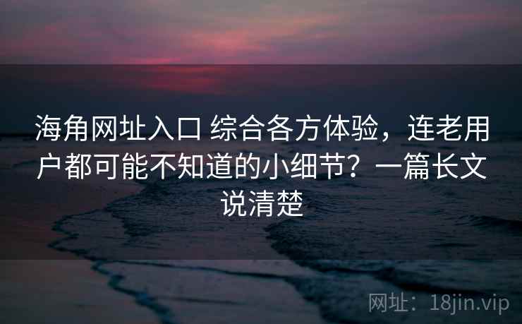 海角网址入口 综合各方体验，连老用户都可能不知道的小细节？一篇长文说清楚