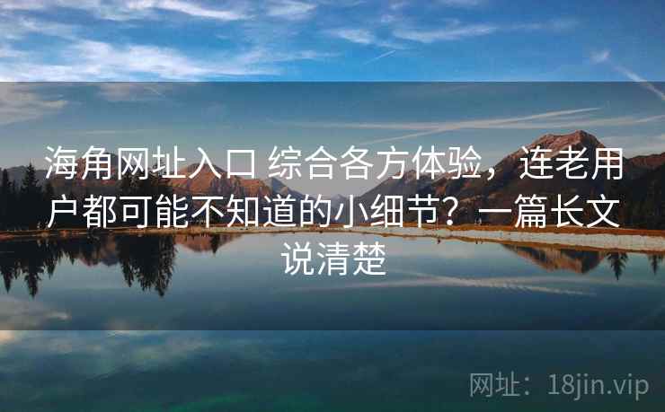 海角网址入口 综合各方体验，连老用户都可能不知道的小细节？一篇长文说清楚