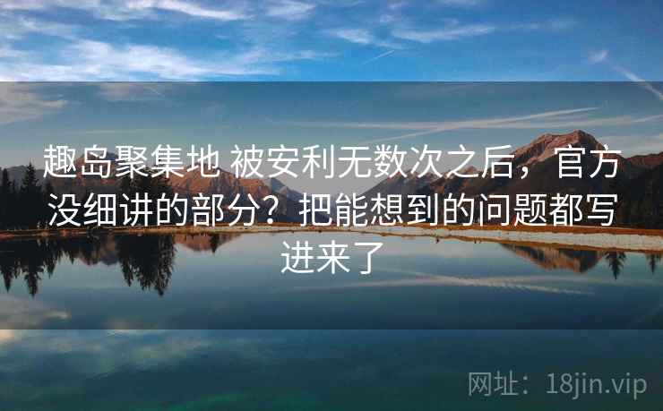 趣岛聚集地 被安利无数次之后，官方没细讲的部分？把能想到的问题都写进来了