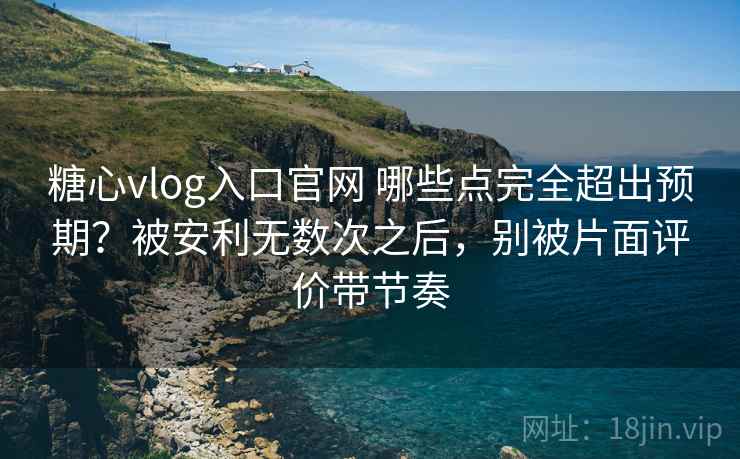 糖心vlog入口官网 哪些点完全超出预期？被安利无数次之后，别被片面评价带节奏