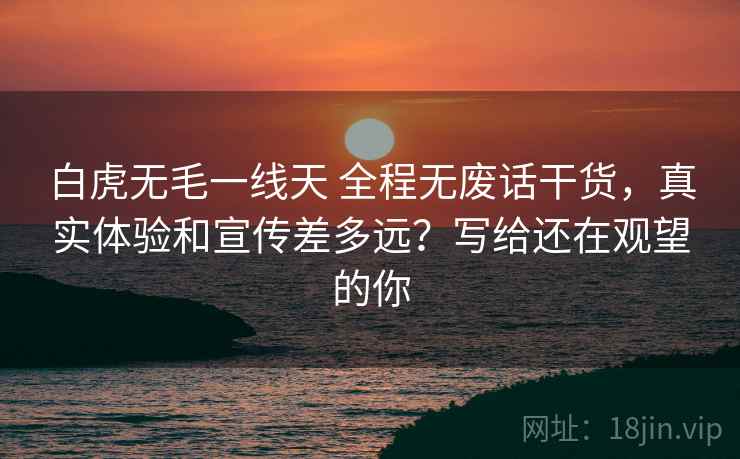 白虎无毛一线天 全程无废话干货，真实体验和宣传差多远？写给还在观望的你