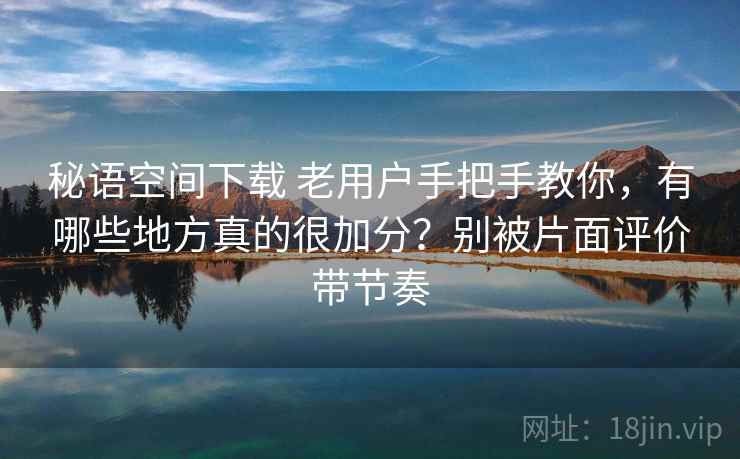秘语空间下载 老用户手把手教你，有哪些地方真的很加分？别被片面评价带节奏