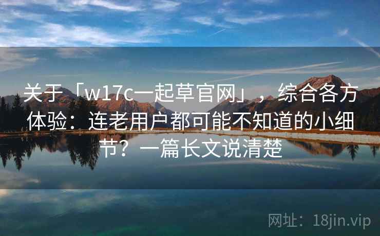 关于「w17c一起草官网」，综合各方体验：连老用户都可能不知道的小细节？一篇长文说清楚