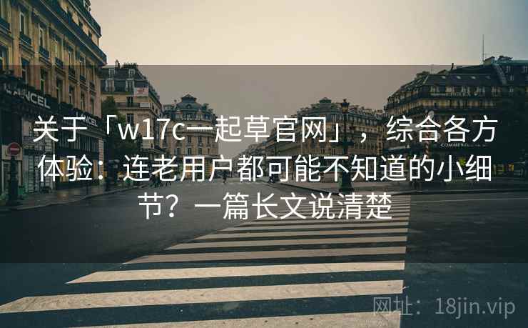 关于「w17c一起草官网」，综合各方体验：连老用户都可能不知道的小细节？一篇长文说清楚