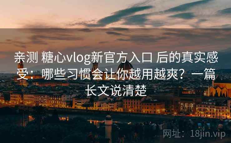 亲测 糖心vlog新官方入口 后的真实感受：哪些习惯会让你越用越爽？一篇长文说清楚