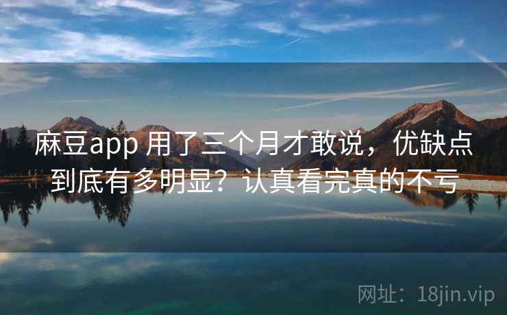 麻豆app 用了三个月才敢说，优缺点到底有多明显？认真看完真的不亏