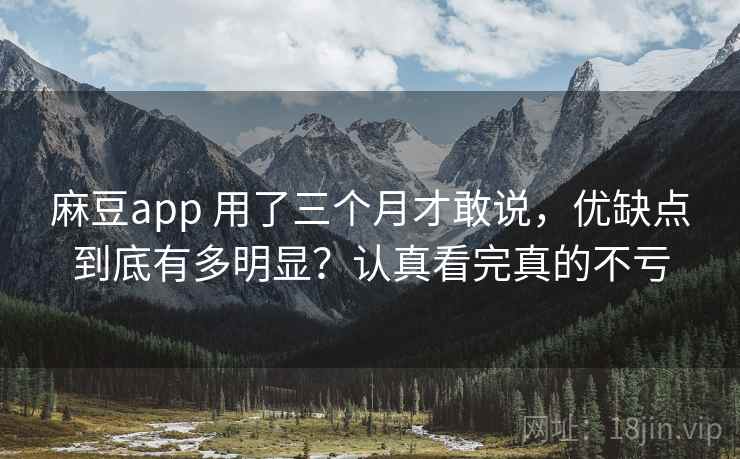 麻豆app 用了三个月才敢说，优缺点到底有多明显？认真看完真的不亏