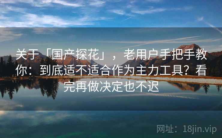 关于「国产探花」，老用户手把手教你：到底适不适合作为主力工具？看完再做决定也不迟