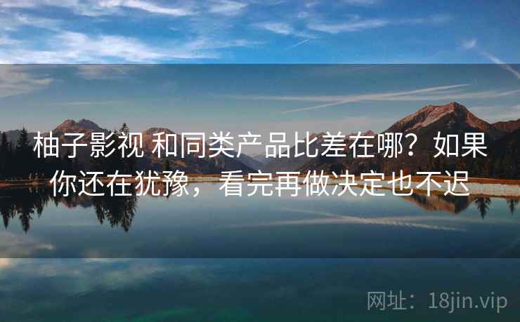 柚子影视 和同类产品比差在哪？如果你还在犹豫，看完再做决定也不迟
