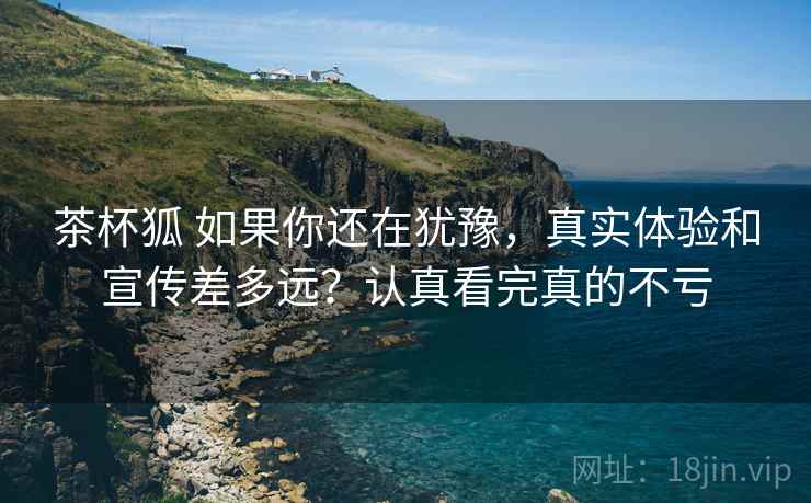 茶杯狐 如果你还在犹豫，真实体验和宣传差多远？认真看完真的不亏