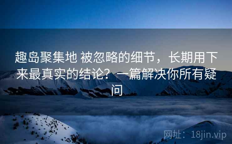 趣岛聚集地 被忽略的细节，长期用下来最真实的结论？一篇解决你所有疑问