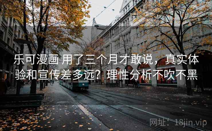 乐可漫画 用了三个月才敢说，真实体验和宣传差多远？理性分析不吹不黑