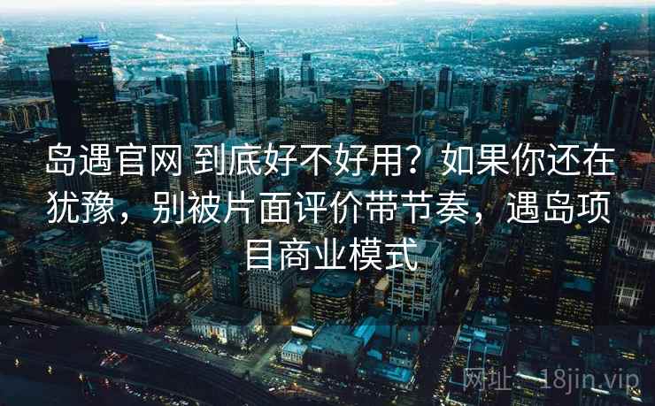 岛遇官网 到底好不好用？如果你还在犹豫，别被片面评价带节奏，遇岛项目商业模式