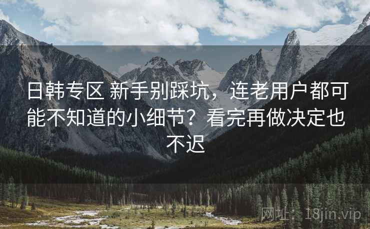 日韩专区 新手别踩坑，连老用户都可能不知道的小细节？看完再做决定也不迟