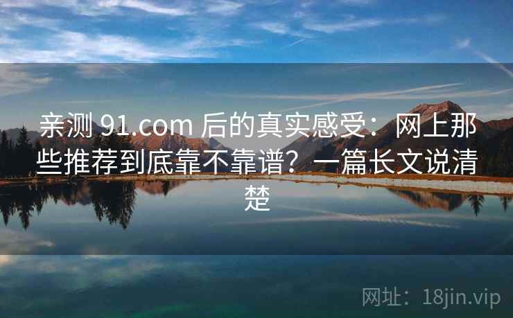 亲测 91.com 后的真实感受：网上那些推荐到底靠不靠谱？一篇长文说清楚