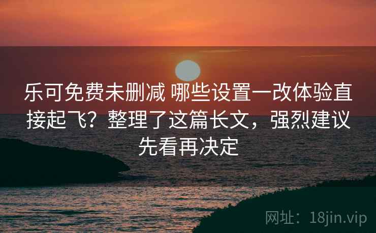 乐可免费未删减 哪些设置一改体验直接起飞？整理了这篇长文，强烈建议先看再决定