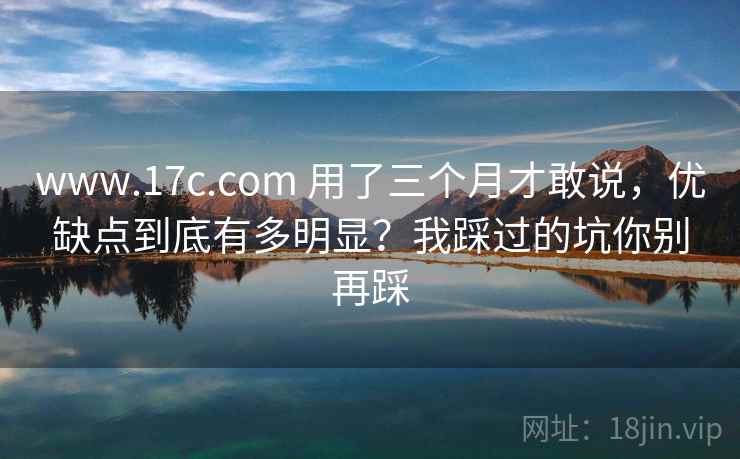 www.17c.com 用了三个月才敢说，优缺点到底有多明显？我踩过的坑你别再踩