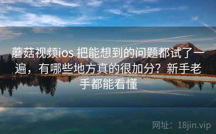 蘑菇视频ios 把能想到的问题都试了一遍，有哪些地方真的很加分？新手老手都能看懂