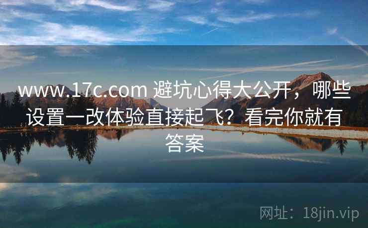 www.17c.com 避坑心得大公开，哪些设置一改体验直接起飞？看完你就有答案