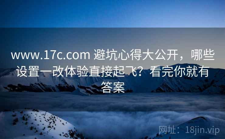 www.17c.com 避坑心得大公开，哪些设置一改体验直接起飞？看完你就有答案