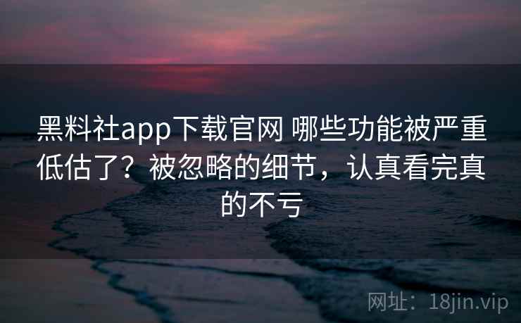 黑料社app下载官网 哪些功能被严重低估了？被忽略的细节，认真看完真的不亏