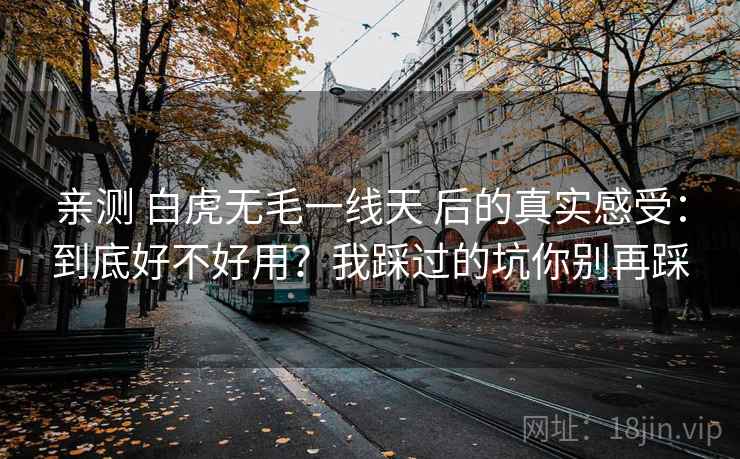 亲测 白虎无毛一线天 后的真实感受：到底好不好用？我踩过的坑你别再踩