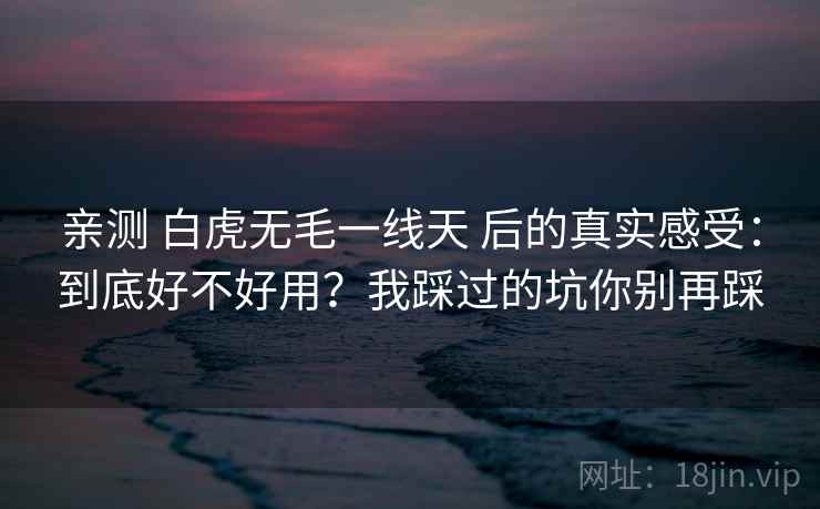 亲测 白虎无毛一线天 后的真实感受：到底好不好用？我踩过的坑你别再踩