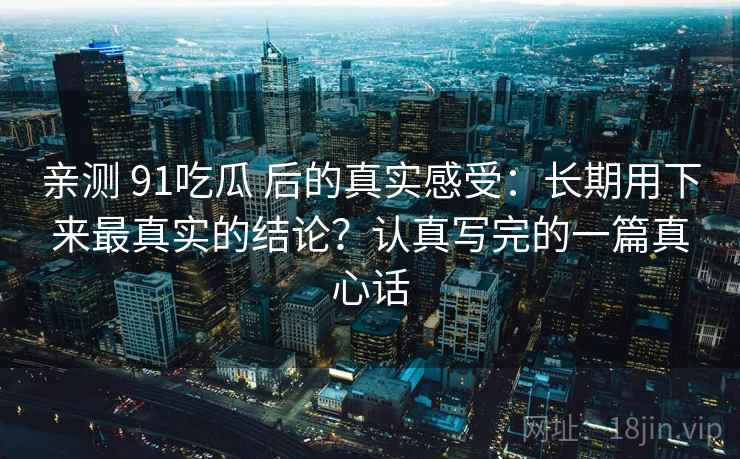 亲测 91吃瓜 后的真实感受：长期用下来最真实的结论？认真写完的一篇真心话