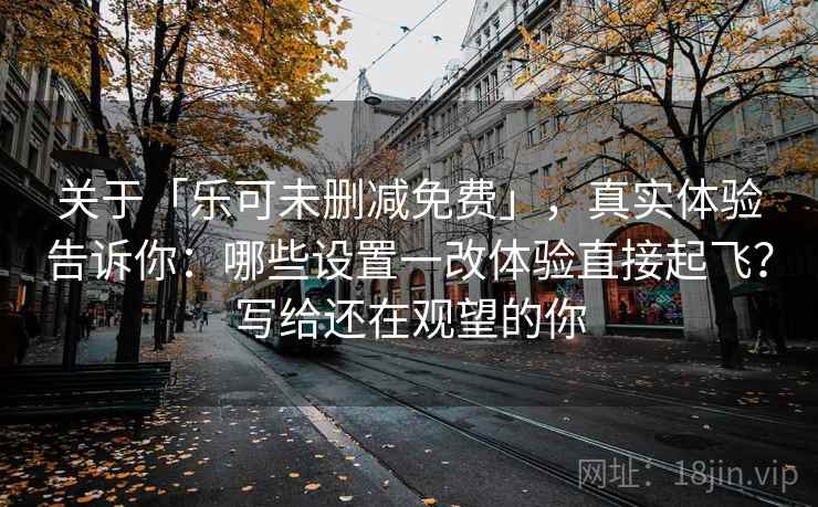 关于「乐可未删减免费」，真实体验告诉你：哪些设置一改体验直接起飞？写给还在观望的你