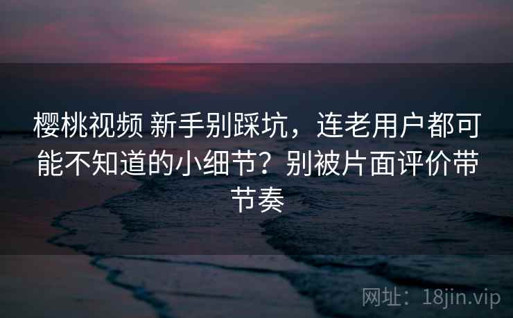 樱桃视频 新手别踩坑，连老用户都可能不知道的小细节？别被片面评价带节奏