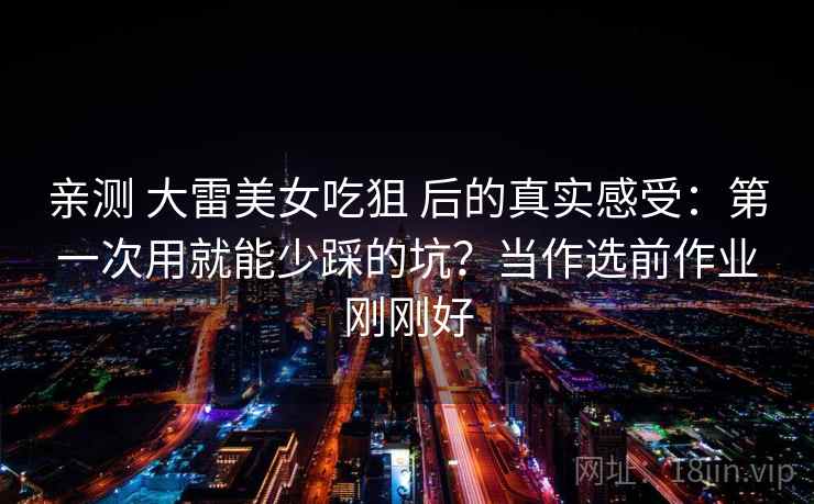 亲测 大雷美女吃狙 后的真实感受:第一次用就能少踩的坑?当作选前作业刚刚好 亲测 大雷美女吃狙 后的真实感受:第一次用就能少踩的坑?当作选前作业刚刚好