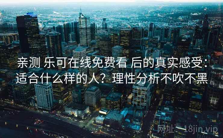 亲测 乐可在线免费看 后的真实感受：适合什么样的人？理性分析不吹不黑