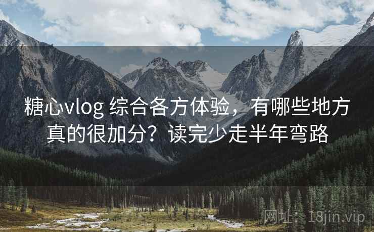 糖心vlog 综合各方体验，有哪些地方真的很加分？读完少走半年弯路