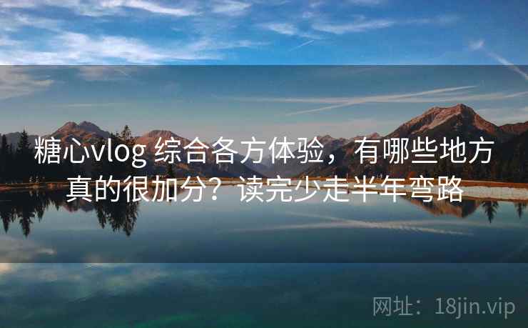 糖心vlog 综合各方体验，有哪些地方真的很加分？读完少走半年弯路