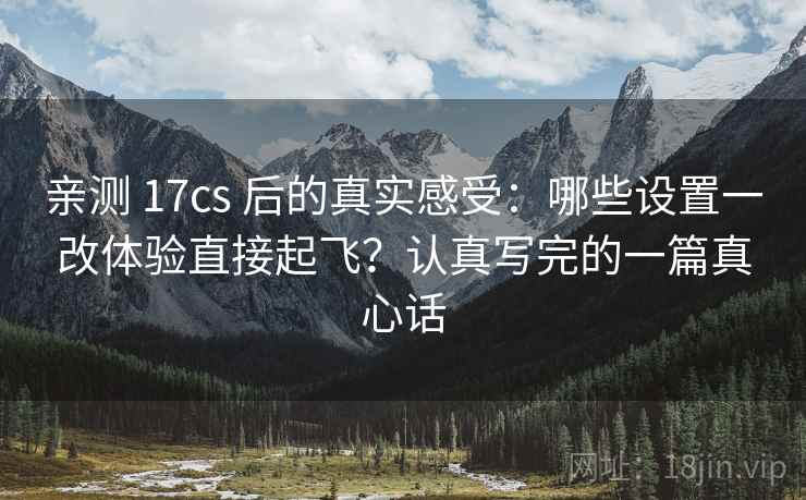 亲测 17cs 后的真实感受：哪些设置一改体验直接起飞？认真写完的一篇真心话