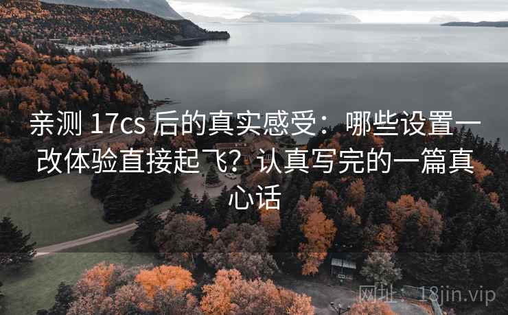 亲测 17cs 后的真实感受：哪些设置一改体验直接起飞？认真写完的一篇真心话