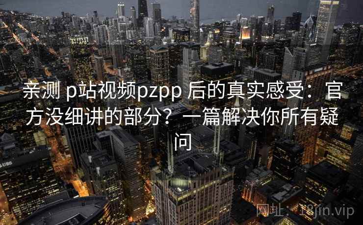 亲测 p站视频pzpp 后的真实感受：官方没细讲的部分？一篇解决你所有疑问