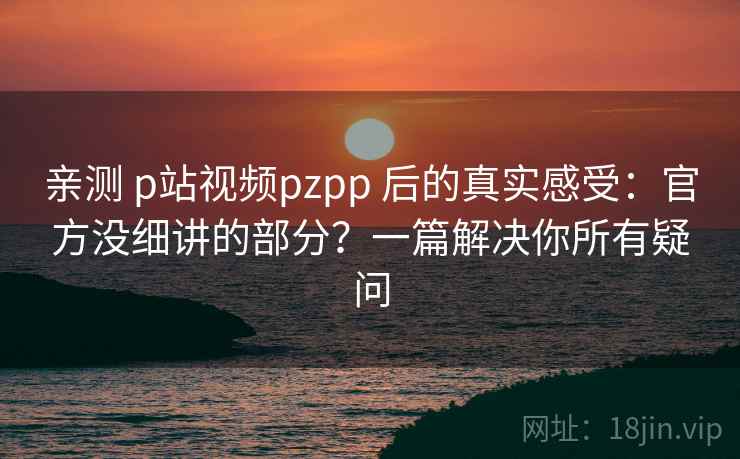 亲测 p站视频pzpp 后的真实感受：官方没细讲的部分？一篇解决你所有疑问