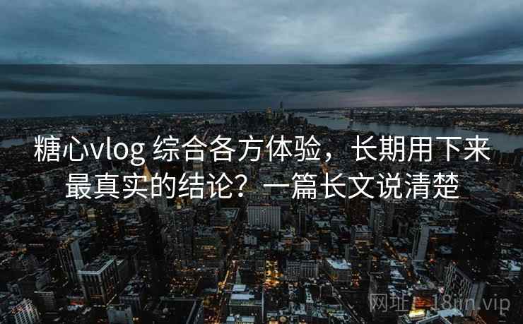 糖心vlog 综合各方体验，长期用下来最真实的结论？一篇长文说清楚